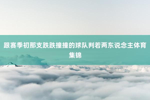 跟赛季初那支跌跌撞撞的球队判若两东说念主体育集锦