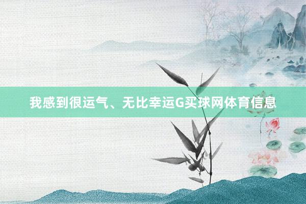 我感到很运气、无比幸运G买球网体育信息