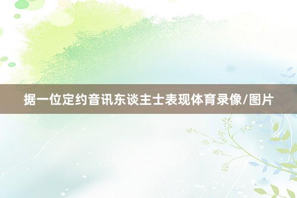 据一位定约音讯东谈主士表现体育录像/图片