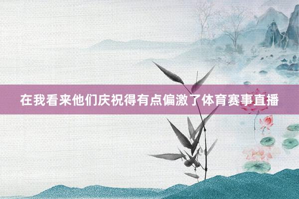 在我看来他们庆祝得有点偏激了体育赛事直播
