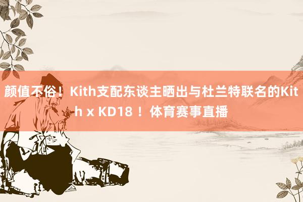 颜值不俗！Kith支配东谈主晒出与杜兰特联名的Kith x KD18 ！体育赛事直播