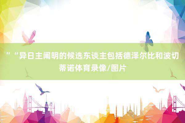”“异日主阐明的候选东谈主包括德泽尔比和波切蒂诺体育录像/图片
