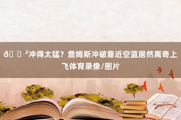 😲冲得太猛？詹姆斯冲破靠近空篮居然离奇上飞体育录像/图片