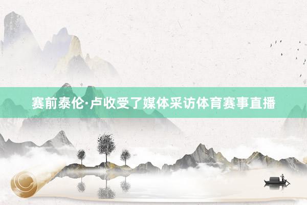 赛前泰伦·卢收受了媒体采访体育赛事直播