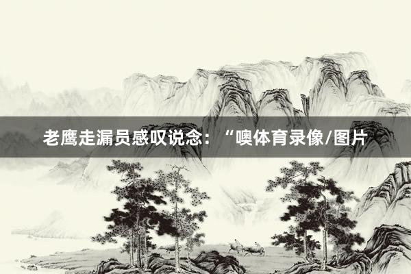 老鹰走漏员感叹说念：“噢体育录像/图片