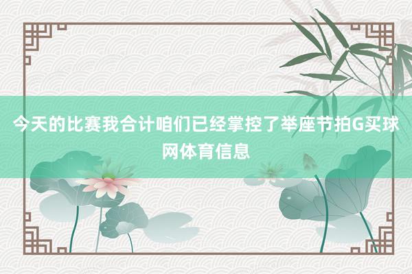 今天的比赛我合计咱们已经掌控了举座节拍G买球网体育信息