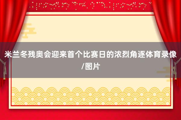 米兰冬残奥会迎来首个比赛日的浓烈角逐体育录像/图片