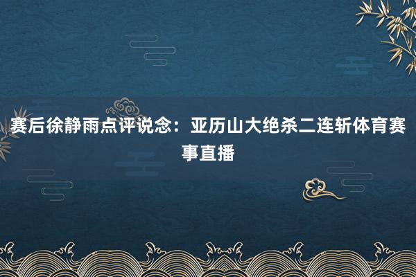 赛后徐静雨点评说念：亚历山大绝杀二连斩体育赛事直播