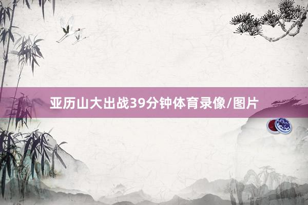 亚历山大出战39分钟体育录像/图片