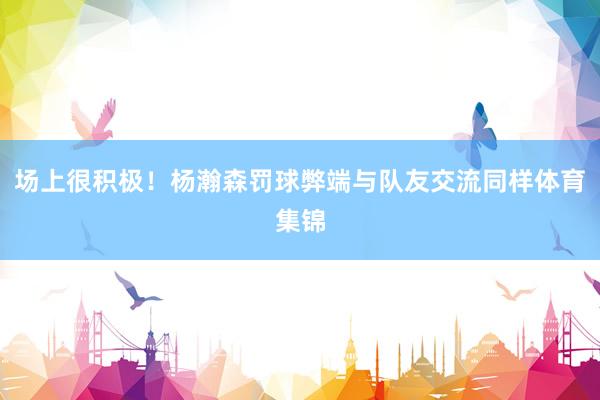 场上很积极！杨瀚森罚球弊端与队友交流同样体育集锦