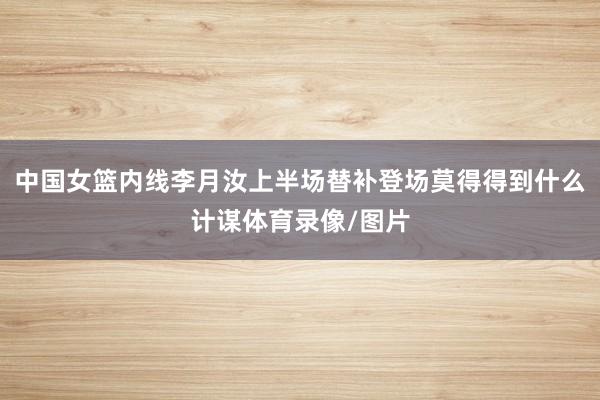中国女篮内线李月汝上半场替补登场莫得得到什么计谋体育录像/图片