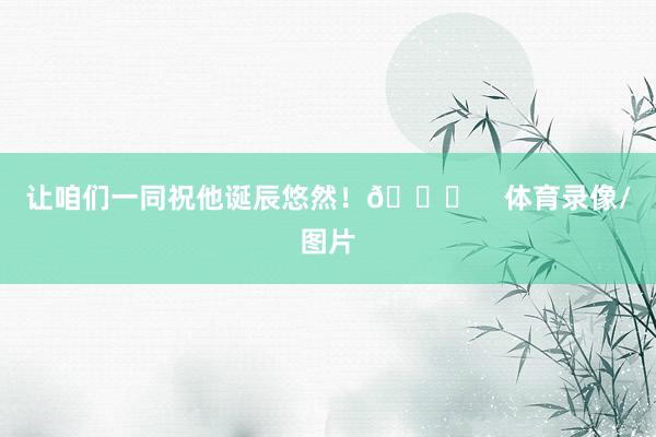 让咱们一同祝他诞辰悠然！🎂    体育录像/图片