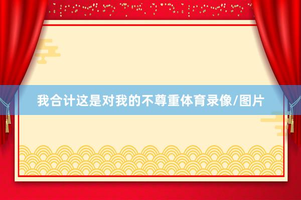 我合计这是对我的不尊重体育录像/图片