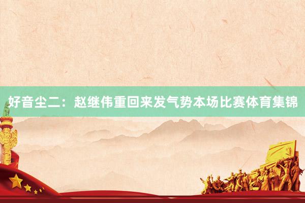 好音尘二：赵继伟重回来发气势本场比赛体育集锦