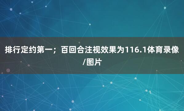 排行定约第一；百回合注视效果为116.1体育录像/图片