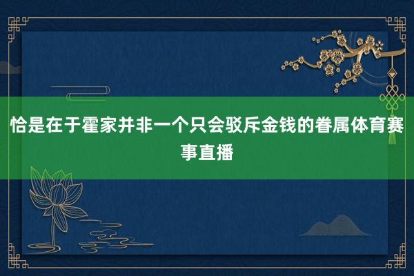 恰是在于霍家并非一个只会驳斥金钱的眷属体育赛事直播