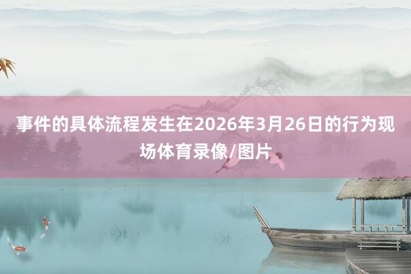 事件的具体流程发生在2026年3月26日的行为现场体育录像/图片