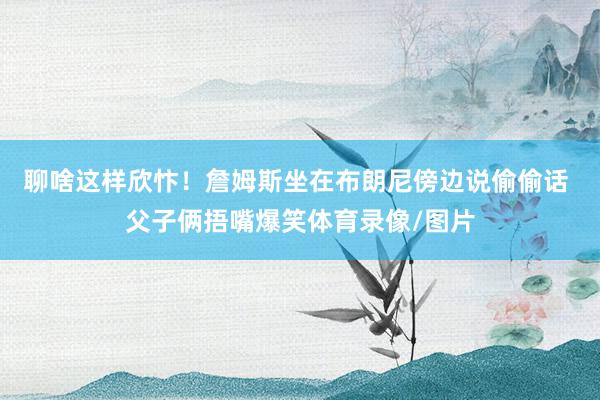 聊啥这样欣忭！詹姆斯坐在布朗尼傍边说偷偷话 父子俩捂嘴爆笑体育录像/图片
