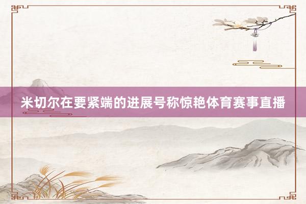 米切尔在要紧端的进展号称惊艳体育赛事直播