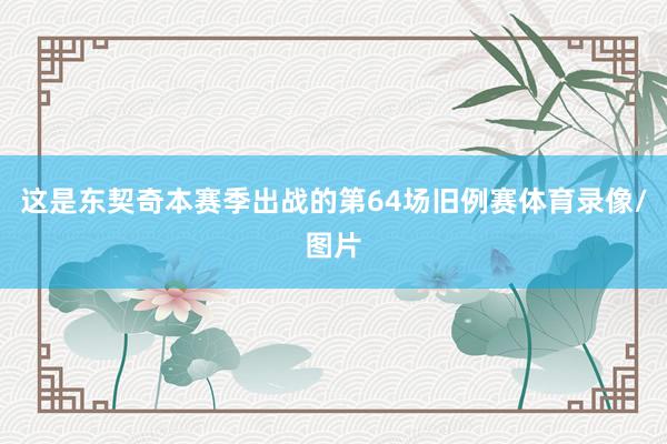 这是东契奇本赛季出战的第64场旧例赛体育录像/图片