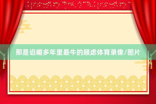 那是谄媚多年里最牛的顾虑体育录像/图片