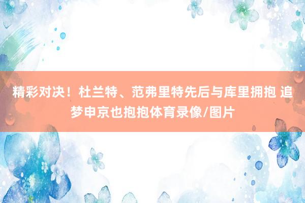 精彩对决！杜兰特、范弗里特先后与库里拥抱 追梦申京也抱抱体育录像/图片