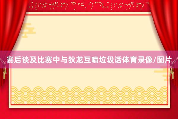 赛后谈及比赛中与狄龙互喷垃圾话体育录像/图片