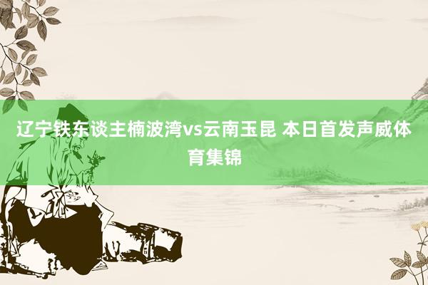 辽宁铁东谈主楠波湾vs云南玉昆 本日首发声威体育集锦