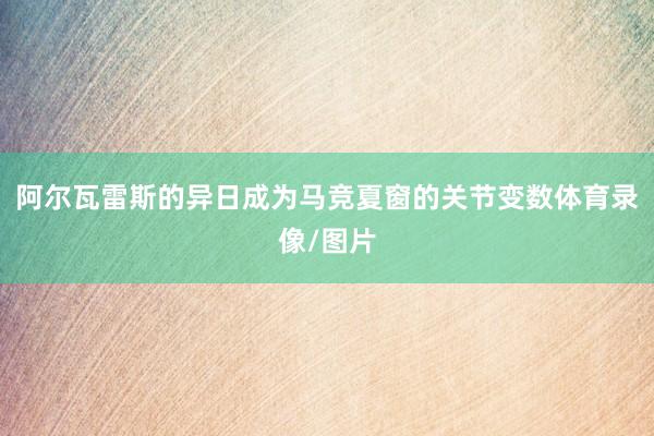 阿尔瓦雷斯的异日成为马竞夏窗的关节变数体育录像/图片