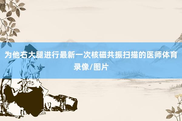 为他右大腿进行最新一次核磁共振扫描的医师体育录像/图片