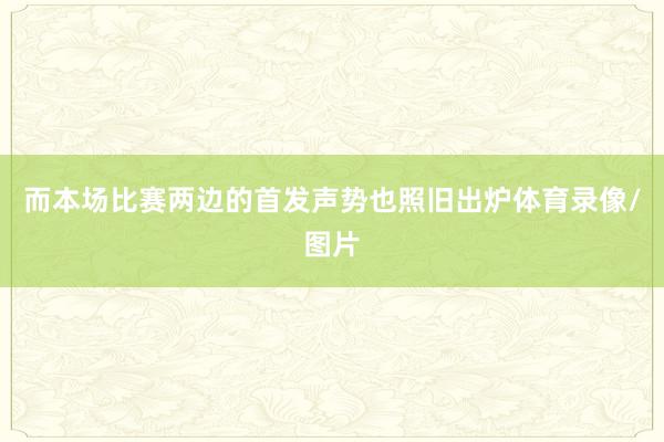 而本场比赛两边的首发声势也照旧出炉体育录像/图片