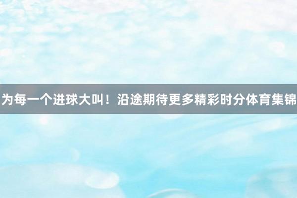 为每一个进球大叫!沿途期待更多精彩时分体育集锦
