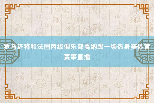 罗马还将和法国丙级俱乐部戛纳踢一场热身赛体育赛事直播