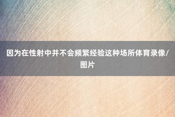 因为在性射中并不会频繁经验这种场所体育录像/图片