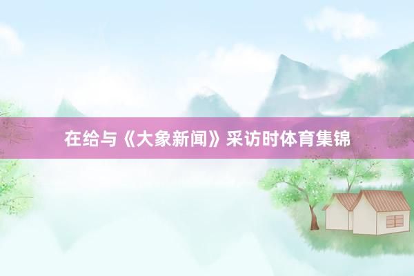 在给与《大象新闻》采访时体育集锦