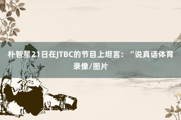 朴智星21日在JTBC的节目上坦言:“说真话体育录像/图片
