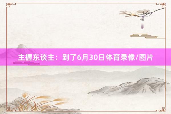 主握东谈主：到了6月30日体育录像/图片
