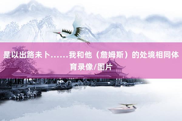 是以出路未卜……我和他（詹姆斯）的处境相同体育录像/图片